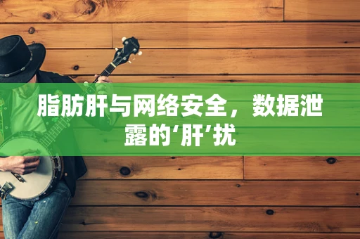 脂肪肝与网络安全，数据泄露的‘肝’扰