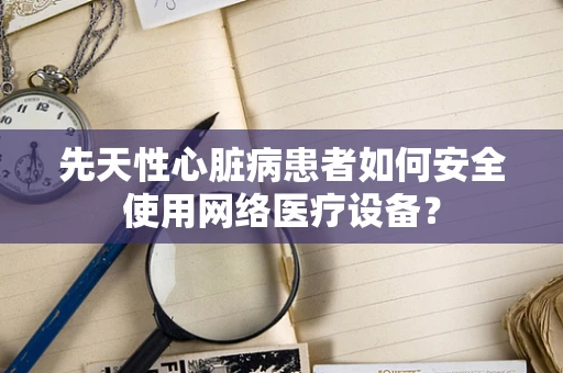 先天性心脏病患者如何安全使用网络医疗设备？