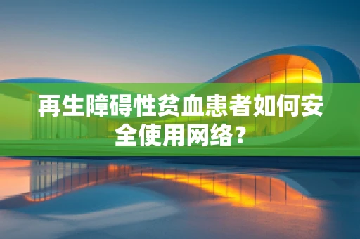 再生障碍性贫血患者如何安全使用网络？