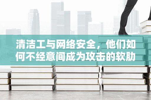 清洁工与网络安全，他们如何不经意间成为攻击的软肋？