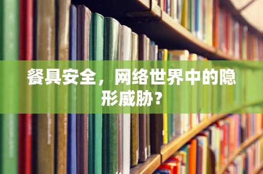 餐具安全，网络世界中的隐形威胁？