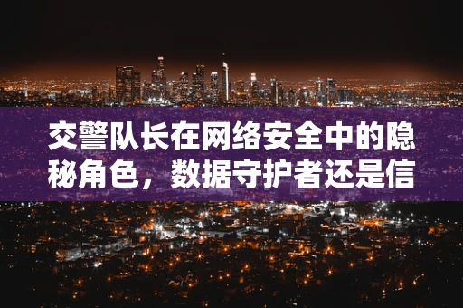 交警队长在网络安全中的隐秘角色，数据守护者还是信息泄露的‘绿灯’？