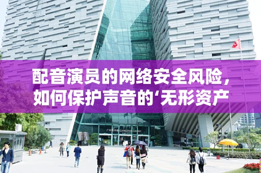 配音演员的网络安全风险，如何保护声音的‘无形资产’？