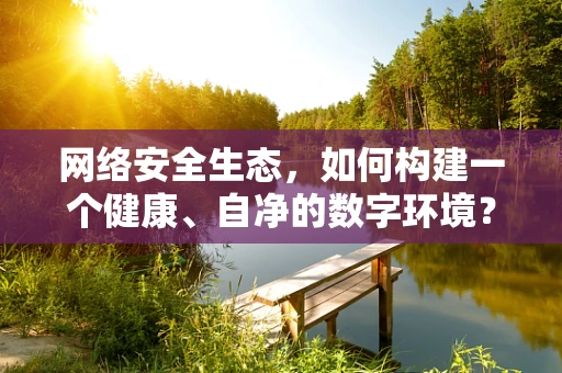 网络安全生态，如何构建一个健康、自净的数字环境？