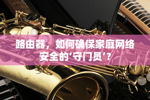 路由器，如何确保家庭网络安全的‘守门员’？