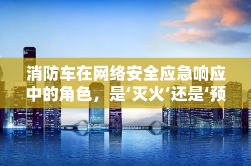 消防车在网络安全应急响应中的角色，是‘灭火’还是‘预警’？