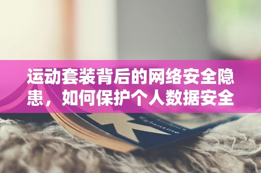 运动套装背后的网络安全隐患，如何保护个人数据安全？