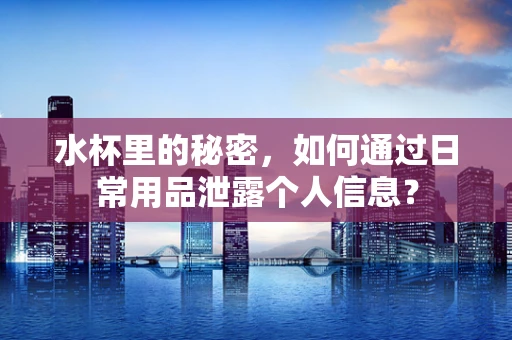 水杯里的秘密，如何通过日常用品泄露个人信息？