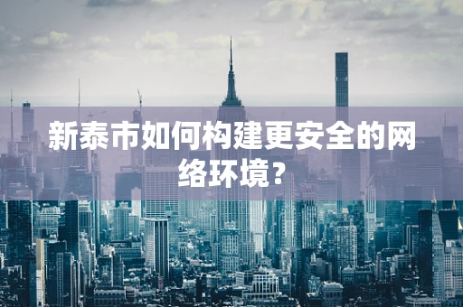新泰市如何构建更安全的网络环境？
