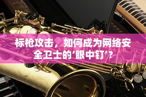 标枪攻击，如何成为网络安全卫士的‘眼中钉’？