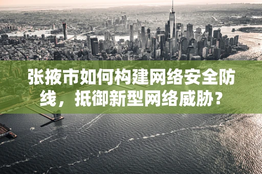 张掖市如何构建网络安全防线，抵御新型网络威胁？