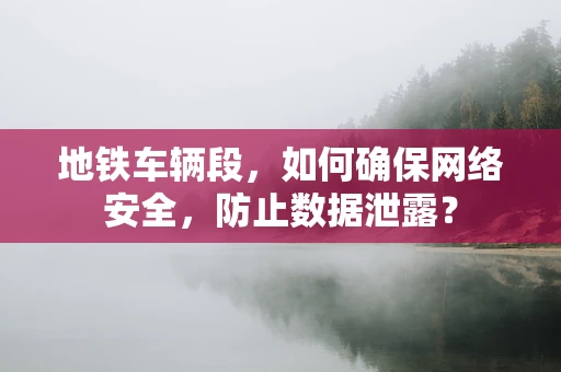 地铁车辆段，如何确保网络安全，防止数据泄露？