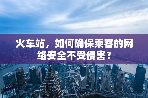 火车站，如何确保乘客的网络安全不受侵害？