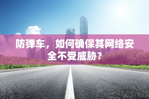 防弹车，如何确保其网络安全不受威胁？