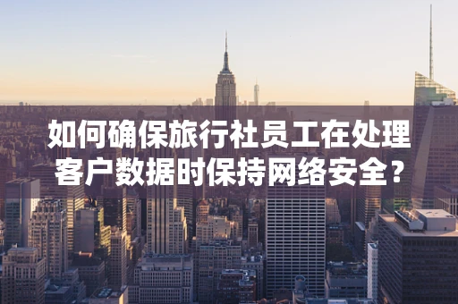 如何确保旅行社员工在处理客户数据时保持网络安全？