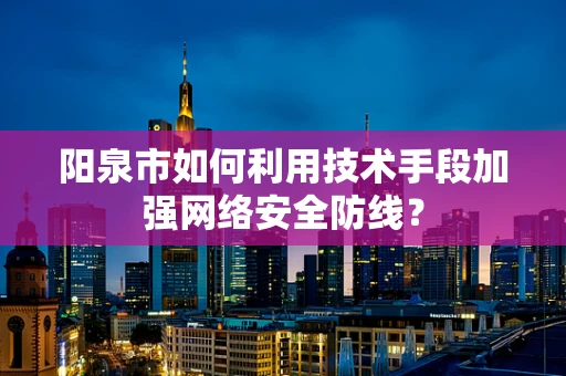 阳泉市如何利用技术手段加强网络安全防线？