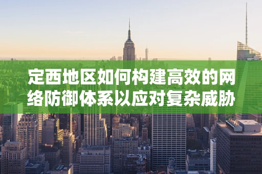 定西地区如何构建高效的网络防御体系以应对复杂威胁？