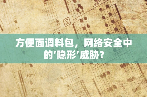 方便面调料包，网络安全中的‘隐形’威胁？
