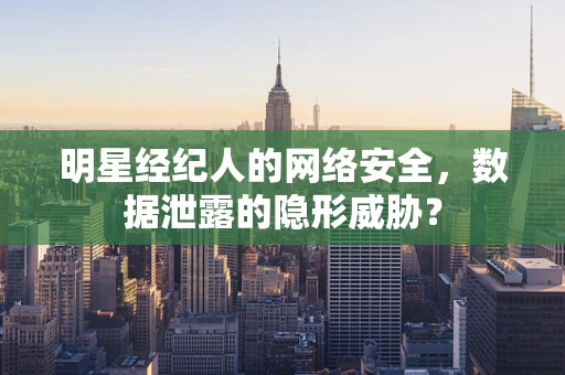 明星经纪人的网络安全，数据泄露的隐形威胁？