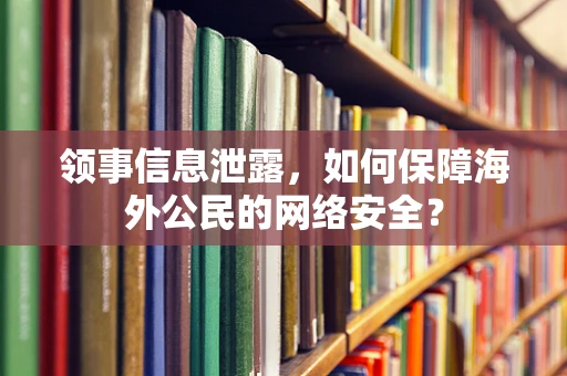 领事信息泄露，如何保障海外公民的网络安全？