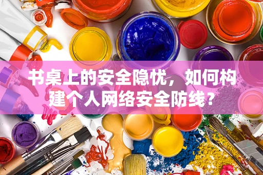 书桌上的安全隐忧，如何构建个人网络安全防线？