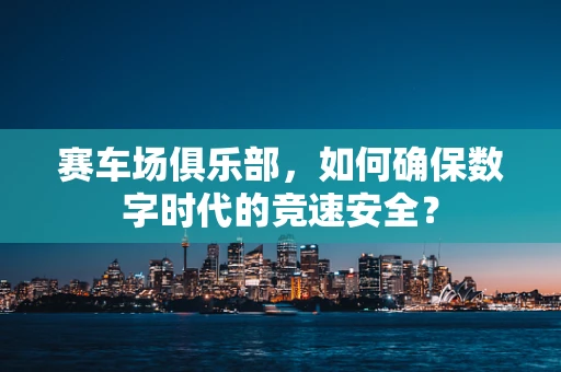 赛车场俱乐部，如何确保数字时代的竞速安全？