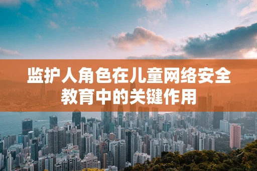 监护人角色在儿童网络安全教育中的关键作用
