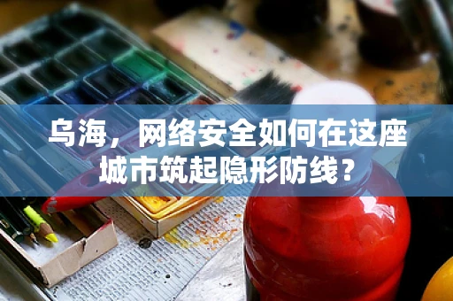 乌海，网络安全如何在这座城市筑起隐形防线？