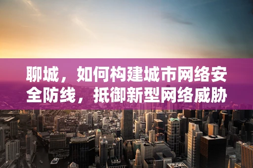 聊城，如何构建城市网络安全防线，抵御新型网络威胁？