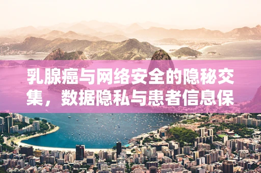 乳腺癌与网络安全的隐秘交集，数据隐私与患者信息保护