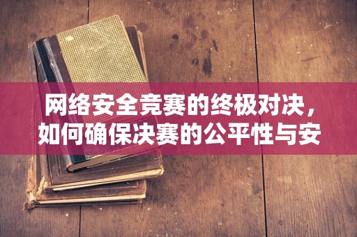 网络安全竞赛的终极对决，如何确保决赛的公平性与安全性？