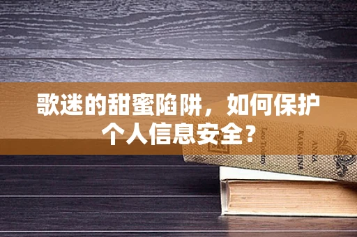 歌迷的甜蜜陷阱，如何保护个人信息安全？
