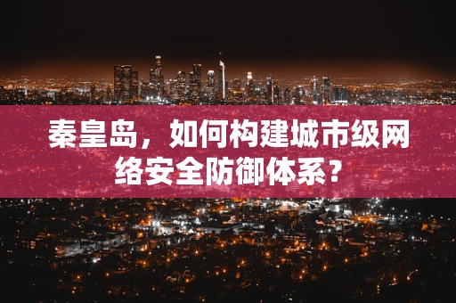秦皇岛，如何构建城市级网络安全防御体系？