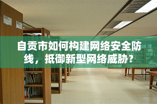 自贡市如何构建网络安全防线，抵御新型网络威胁？