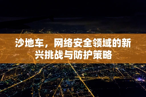 沙地车，网络安全领域的新兴挑战与防护策略