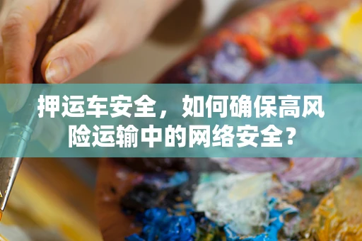 押运车安全，如何确保高风险运输中的网络安全？
