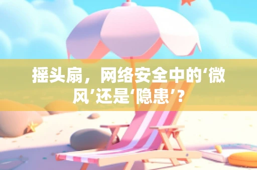 摇头扇，网络安全中的‘微风’还是‘隐患’？