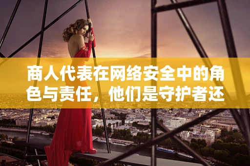商人代表在网络安全中的角色与责任，他们是守护者还是潜在风险？