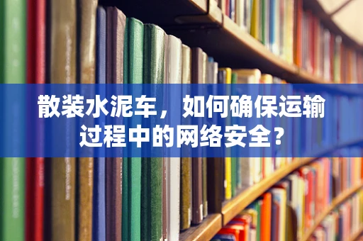 散装水泥车，如何确保运输过程中的网络安全？