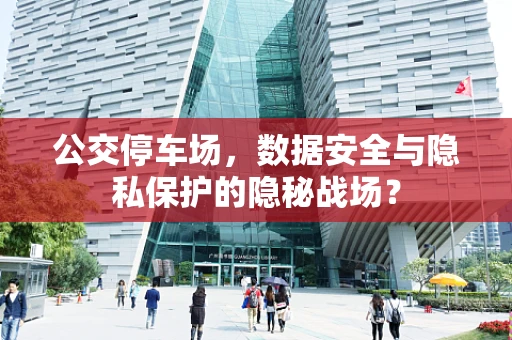 公交停车场，数据安全与隐私保护的隐秘战场？