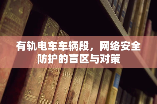 有轨电车车辆段，网络安全防护的盲区与对策