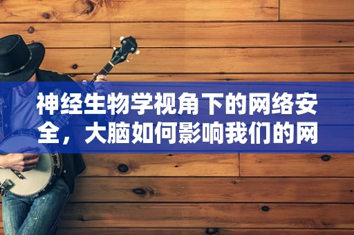神经生物学视角下的网络安全，大脑如何影响我们的网络行为？
