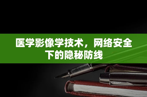 医学影像学技术，网络安全下的隐秘防线