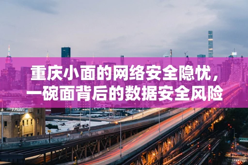 重庆小面的网络安全隐忧，一碗面背后的数据安全风险