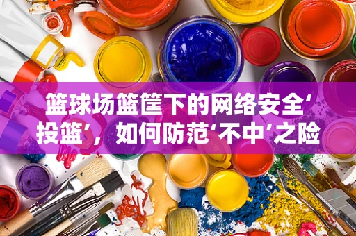 篮球场篮筐下的网络安全‘投篮’，如何防范‘不中’之险？