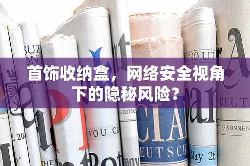 首饰收纳盒，网络安全视角下的隐秘风险？