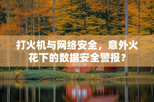 打火机与网络安全，意外火花下的数据安全警报？