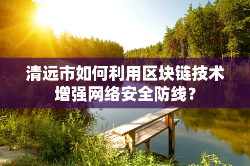 清远市如何利用区块链技术增强网络安全防线？