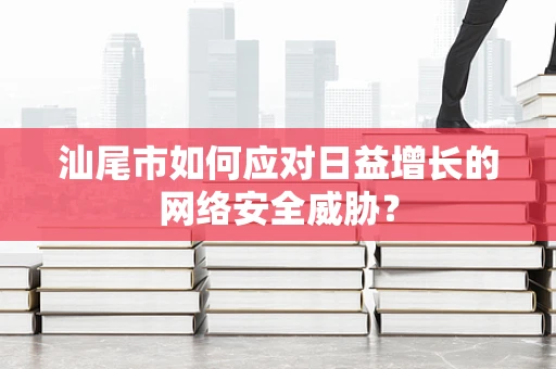 汕尾市如何应对日益增长的网络安全威胁？