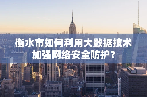 衡水市如何利用大数据技术加强网络安全防护？